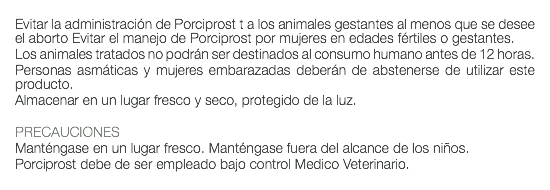  Evitar la administración de Porciprost t a los animales gestantes al menos que se desee el aborto Evitar el manejo de Porciprost por mujeres en edades fértiles o gestantes. Los animales tratados no podrán ser destinados al consumo humano antes de 12 horas. Personas asmáticas y mujeres embarazadas deberán de abstenerse de utilizar este producto. Almacenar en un lugar fresco y seco, protegido de la luz. PRECAUCIONES Manténgase en un lugar fresco. Manténgase fuera del alcance de los niños. Porciprost debe de ser empleado bajo control Medico Veterinario. 