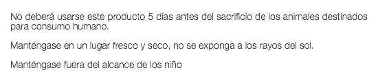  No deberá usarse este producto 5 días antes del sacrificio de los animales destinados para consumo humano. Manténgase en un lugar fresco y seco, no se exponga a los rayos del sol. Manténgase fuera del alcance de los niño