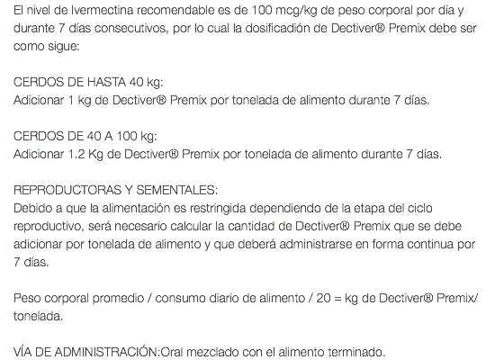 El nivel de Ivermectina recomendable es de 100 mcg/kg de peso corporal por día y durante 7 días consecutivos, por lo cual la dosificadión de Dectiver® Premix debe ser como sigue: CERDOS DE HASTA 40 kg: Adicionar 1 kg de Dectiver® Premix por tonelada de alimento durante 7 días. CERDOS DE 40 A 100 kg: Adicionar 1.2 Kg de Dectiver® Premix por tonelada de alimento durante 7 días. REPRODUCTORAS Y SEMENTALES: Debido a que la alimentación es restringida dependiendo de la etapa del ciclo reproductivo, será necesario calcular la cantidad de Dectiver® Premix que se debe adicionar por tonelada de alimento y que deberá administrarse en forma continua por 7 días. Peso corporal promedio / consumo diario de alimento / 20 = kg de Dectiver® Premix/ tonelada. VÍA DE ADMINISTRACIÓN:Oral mezclado con el alimento terminado.