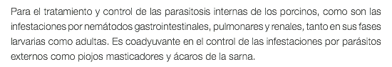 Para el tratamiento y control de las parasitosis internas de los porcinos, como son las infestaciones por nemátodos gastrointestinales, pulmonares y renales, tanto en sus fases larvarias como adultas. Es coadyuvante en el control de las infestaciones por parásitos externos como piojos masticadores y ácaros de la sarna.