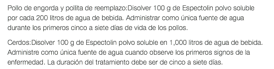 Pollo de engorda y pollita de reemplazo:Disolver 100 g de Espectolin polvo soluble por cada 200 litros de agua de bebida. Administrar como única fuente de agua durante los primeros cinco a siete días de vida de los pollos. Cerdos:Disolver 100 g de Espectolin polvo soluble en 1,000 litros de agua de bebida. Administre como única fuente de agua cuando observe los primeros signos de la enfermedad. La duración del tratamiento debe ser de cinco a siete días.