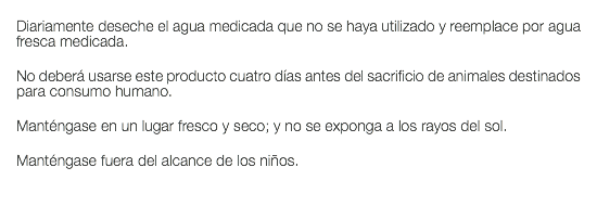  Diariamente deseche el agua medicada que no se haya utilizado y reemplace por agua fresca medicada. No deberá usarse este producto cuatro días antes del sacrificio de animales destinados para consumo humano. Manténgase en un lugar fresco y seco; y no se exponga a los rayos del sol. Manténgase fuera del alcance de los niños. 