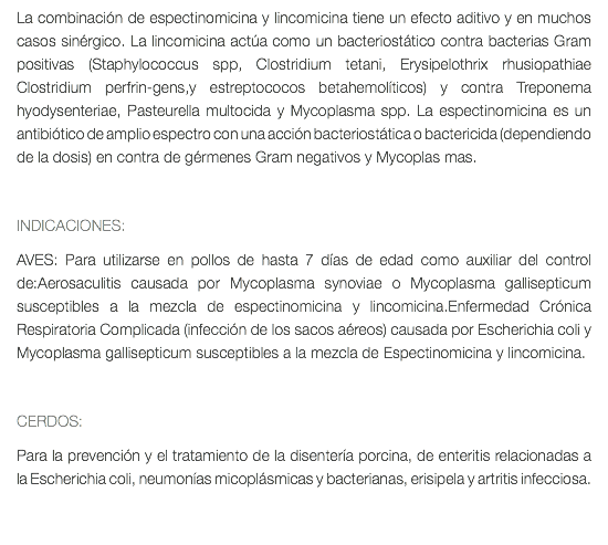 La combinación de espectinomicina y lincomicina tiene un efecto aditivo y en muchos casos sinérgico. La lincomicina actúa como un bacteriostático contra bacterias Gram positivas (Staphylococcus spp, Clostridium tetani, Erysipelothrix rhusiopathiae Clostridium perfrin-gens,y estreptococos betahemolíticos) y contra Treponema hyodysenteriae, Pasteurella multocida y Mycoplasma spp. La espectinomicina es un antibiótico de amplio espectro con una acción bacteriostática o bactericida (dependiendo de la dosis) en contra de gérmenes Gram negativos y Mycoplas mas. INDICACIONES: AVES: Para utilizarse en pollos de hasta 7 días de edad como auxiliar del control de:Aerosaculitis causada por Mycoplasma synoviae o Mycoplasma gallisepticum susceptibles a la mezcla de espectinomicina y lincomicina.Enfermedad Crónica Respiratoria Complicada (infección de los sacos aéreos) causada por Escherichia coli y Mycoplasma gallisepticum susceptibles a la mezcla de Espectinomicina y lincomicina. CERDOS: Para la prevención y el tratamiento de la disentería porcina, de enteritis relacionadas a la Escherichia coli, neumonías micoplásmicas y bacterianas, erisipela y artritis infecciosa. 