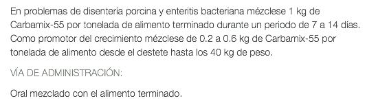 En problemas de disentería porcina y enteritis bacteriana mézclese 1 kg de Carbamix-55 por tonelada de alimento terminado durante un periodo de 7 a 14 días. Como promotor del crecimiento mézclese de 0.2 a 0.6 kg de Carbamix-55 por tonelada de alimento desde el destete hasta los 40 kg de peso. VÍA DE ADMINISTRACIÓN: Oral mezclado con el alimento terminado.