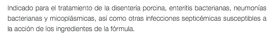 Indicado para el tratamiento de la disentería porcina, enteritis bacterianas, neumonías bacterianas y micoplásmicas, así como otras infecciones septicémicas susceptibles a la acción de los ingredientes de la fórmula.