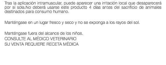 Tras la aplicación intramuscular, puede aparecer una irritación local que desaparecerá por sí sola.No deberá usarse este producto 4 días antes del sacrificio de animales destinados para consumo humano. Manténgase en un lugar fresco y seco y no se exponga a los rayos del sol. Manténgase fuera del alcance de los niños. CONSULTE AL MÉDICO VETERINARIO SU VENTA REQUIERE RECETA MÉDICA