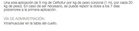 Una sola aplicación de 5 mg de Ceftiofur por kg de peso corporal (1 mL por cada 20 kg de peso). En caso de ser necesario, se puede repetir la dosis a los 7 días posteriores a la primera aplicación. VÍA DE ADMINISTRACIÓN: Intramuscular en la tabla del cuello.