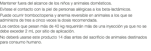 Mantener fuera del alcance de los niños y animales domésticos. Evítese el contacto con la piel de personas alérgicas a los beta-lactámicos. Puede ocurrir trombocitopenia y anemia reversible en animales a los que se administra de tres a cinco veces la dosis recomendada. Los cerdos que pesan más de 40 kg requerirán más de una inyección ya que no se debe exceder 2 mL por sitio de aplicación. No deberá usarse este producto 14 días antes del sacrificio de animales destinados para consumo humano.