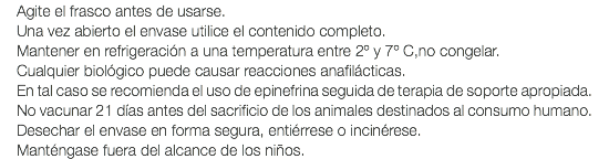 Agite el frasco antes de usarse. Una vez abierto el envase utilice el contenido completo. Mantener en refrigeración a una temperatura entre 2º y 7º C,no congelar. Cualquier biológico puede causar reacciones anafilácticas. En tal caso se recomienda el uso de epinefrina seguida de terapia de soporte apropiada. No vacunar 21 días antes del sacrificio de los animales destinados al consumo humano. Desechar el envase en forma segura, entiérrese o incinérese. Manténgase fuera del alcance de los niños.