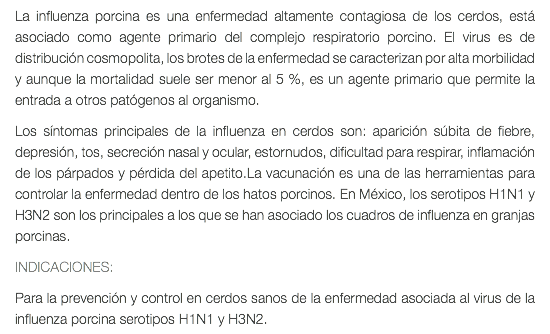 La influenza porcina es una enfermedad altamente contagiosa de los cerdos, está asociado como agente primario del complejo respiratorio porcino. El virus es de distribución cosmopolita, los brotes de la enfermedad se caracterizan por alta morbilidad y aunque la mortalidad suele ser menor al 5 %, es un agente primario que permite la entrada a otros patógenos al organismo. Los síntomas principales de la influenza en cerdos son: aparición súbita de fiebre, depresión, tos, secreción nasal y ocular, estornudos, dificultad para respirar, inflamación de los párpados y pérdida del apetito.La vacunación es una de las herramientas para controlar la enfermedad dentro de los hatos porcinos. En México, los serotipos H1N1 y H3N2 son los principales a los que se han asociado los cuadros de influenza en granjas porcinas. INDICACIONES: Para la prevención y control en cerdos sanos de la enfermedad asociada al virus de la influenza porcina serotipos H1N1 y H3N2.