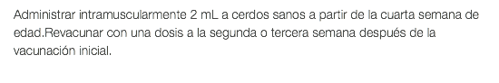 Administrar intramuscularmente 2 mL a cerdos sanos a partir de la cuarta semana de edad.Revacunar con una dosis a la segunda o tercera semana después de la vacunación inicial.