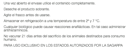 Una vez abierto el envase utilice el contenido completamente. Deseche el producto sobrante. Agite el frasco antes de usarse. Almacenar en refrigeración a una temperatura de entre 2º y 7 °C. Cualquier biológico puede causar reacciones anafilácticas. En tal caso administrar antihistamínicos. No vacunar 21 días antes del sacrificio de los animales destinados para consumo humano. PARA USO EXCLUSIVO EN LOS ESTADOS AUTORIZADOS POR LA SAGARPA