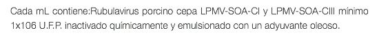 Cada mL contiene:Rubulavirus porcino cepa LPMV-SOA-CI y LPMV-SOA-CIII mínimo 1x106 U.F.P. inactivado químicamente y emulsionado con un adyuvante oleoso. 