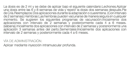  La dosis es de 2 ml y se debe de aplicar bajo el siguiente calendario:Lechones:Aplicar una dosis entre las 6 y 8 semanas de vida y repetir la dosis dos semanas después.Pie de Cría.Reemplazos:Dos aplicaciones durante la adaptación o cuarentena. (Con intervalo de 2 semanas).Hembras:Las hembras pueden vacunarse de manera segura en cualquier momento. Se sugieren los siguientes programas de vacunación:Inicialmente dos aplicaciones con intervalo de 2 semanas y posteriormente cada 4 a 6 meses. (sábana).Inicialmente dos aplicaciones con intervalo de 2 semanas y posteriormente una aplicación 3 semanas antes del parto.Sementales:Inicialmente dos aplicaciones con intervalo de 2 semanas y posteriormente cada 4 a 6 meses. VÍA DE ADMINISTRACIÓN: Aplicar mediante inyección intramuscular profunda.