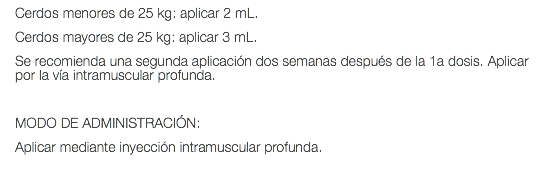 Cerdos menores de 25 kg: aplicar 2 mL. Cerdos mayores de 25 kg: aplicar 3 mL. Se recomienda una segunda aplicación dos semanas después de la 1a dosis. Aplicar por la vía intramuscular profunda. MODO DE ADMINISTRACIÓN: Aplicar mediante inyección intramuscular profunda.