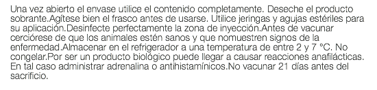 Una vez abierto el envase utilice el contenido completamente. Deseche el producto sobrante.Agítese bien el frasco antes de usarse. Utilice jeringas y agujas estériles para su aplicación.Desinfecte perfectamente la zona de inyección.Antes de vacunar cerciórese de que los animales estén sanos y que nomuestren signos de la enfermedad.Almacenar en el refrigerador a una temperatura de entre 2 y 7 °C. No congelar.Por ser un producto biológico puede llegar a causar reacciones anafilácticas. En tal caso administrar adrenalina o antihistamínicos.No vacunar 21 días antes del sacrificio.