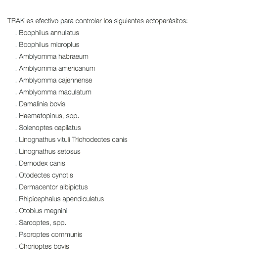  TRAK es efectivo para controlar los siguientes ectoparásitos: . Boophilus annulatus . Boophilus microplus . Amblyomma habraeum . Amblyomma americanum . Amblyomma cajennense . Amblyomma maculatum . Damalinia bovis . Haematopinus, spp. . Solenoptes capilatus . Linognathus vituli Trichodectes canis . Linognathus setosus . Demodex canis . Otodectes cynotis . Dermacentor albipictus . Rhipicephalus apendiculatus . Otobius megnini . Sarcoptes, spp. . Psoroptes communis . Chorioptes bovis 