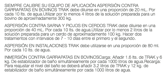 SIEMPRE CALIBRE SU EQUIPO DE APLICACIÓN ASPERSIÓN CONTRA GARRAPATAS EN BOVINOS TRAK debe diluirse en una proporción de 20 mL. Por cada 10 lts. de agua.Utilizar por lo menos 4 litros de la solución preparada para un bovino de aproximadamente 300 kg. ASPERSIÓN CONTRA SARNA Y PIOJOS EN CERDOS TRAK debe diluirse en una proporción de 40 mL. Por cada 10 lts. de agua.Utilizar por lo menos 2 litros de la solución preparada para un cerdo de aproximadamente 100 kg. Hacer dos tratamientos con intervalos de 7 - 10 días entre el primero y el segundo. ASPERSIÓN EN INSTALACIONES TRAK debe utilizarse en una proporción de 80 ml. Por cada 10 lts. de agua. INMERSIÓN CONTRA GARRAPATAS EN BOVINOSCarga: Añadir 1.6 lts. de TRAK y 6 kg. De estabilizador de baño simultáneamente por cada 1000 litros de agua.Recarga: Para reajustar el nivel del baño se deberá añadir 3.2 litros de TRAK y 12 kg. de estabilizador de baño simultáneamente por cada 1000 litros de agua. 