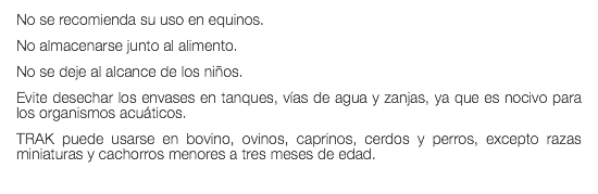 No se recomienda su uso en equinos. No almacenarse junto al alimento. No se deje al alcance de los niños. Evite desechar los envases en tanques, vías de agua y zanjas, ya que es nocivo para los organismos acuáticos. TRAK puede usarse en bovino, ovinos, caprinos, cerdos y perros, excepto razas miniaturas y cachorros menores a tres meses de edad.