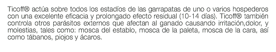 Ticoff® actúa sobre todos los estadíos de las garrapatas de uno o varios hospederos con una excelente eficacia y prolongado efecto residual (10-14 días). Ticoff® también controla otros parásitos externos que afectan al ganado causando irritación,dolor, y molestias, tales como: mosca del establo, mosca de la paleta, mosca de la cara, así como tábanos, piojos y ácaros. 