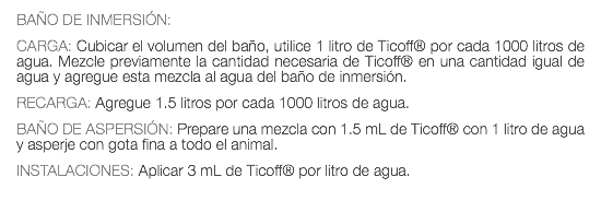 BAÑO DE INMERSIÓN: CARGA: Cubicar el volumen del baño, utilice 1 litro de Ticoff® por cada 1000 litros de agua. Mezcle previamente la cantidad necesaria de Ticoff® en una cantidad igual de agua y agregue esta mezcla al agua del baño de inmersión. RECARGA: Agregue 1.5 litros por cada 1000 litros de agua. BAÑO DE ASPERSIÓN: Prepare una mezcla con 1.5 mL de Ticoff® con 1 litro de agua y asperje con gota fina a todo el animal. INSTALACIONES: Aplicar 3 mL de Ticoff® por litro de agua. 