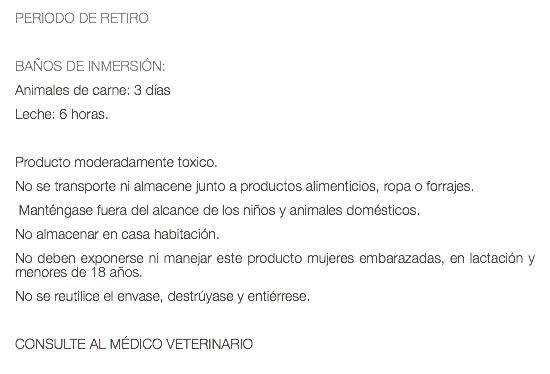 PERIODO DE RETIRO BAÑOS DE INMERSIÓN: Animales de carne: 3 días Leche: 6 horas. Producto moderadamente toxico. No se transporte ni almacene junto a productos alimenticios, ropa o forrajes. Manténgase fuera del alcance de los niños y animales domésticos. No almacenar en casa habitación. No deben exponerse ni manejar este producto mujeres embarazadas, en lactación y menores de 18 años. No se reutilice el envase, destrúyase y entiérrese. CONSULTE AL MÉDICO VETERINARIO 