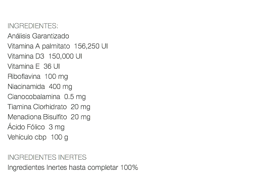  INGREDIENTES: Análisis Garantizado Vitamina A palmitato 156,250 UI Vitamina D3 150,000 UI Vitamina E 36 UI Riboflavina 100 mg Niacinamida 400 mg Cianocobalamina 0.5 mg Tiamina Clorhidrato 20 mg Menadiona Bisulfito 20 mg Ácido Fólico 3 mg Vehículo cbp 100 g INGREDIENTES INERTES Ingredientes Inertes hasta completar 100% 