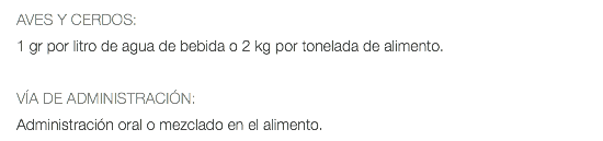 AVES Y CERDOS: 1 gr por litro de agua de bebida o 2 kg por tonelada de alimento. VÍA DE ADMINISTRACIÓN: Administración oral o mezclado en el alimento.