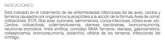 INDICACIONES: Está indicado en el tratamiento de las enfermedades infecciosas de las aves, cerdos y terneros causados por organismos susceptibles a la acción de la fórmula.Aves de corral: colibacilosis, ECR, tifus aviar, pulorosis, salmonelosis, coriza infecciosa, cólera aviar, etc. Cerdos: colibacilosis, colienterotoxemia, diarreas bacterianas, bronconeumonía, neumonía enzootica, rinitis atrófica, complejo MMA.Terneros: diarreas, gastroenteritis, colisepticemia, bronconeumonía, poliartritis, difteria de los terneros, infecciones del ombligo. 