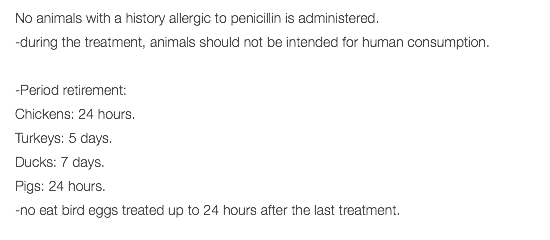 No animals with a history allergic to penicillin is administered. -during the treatment, animals should not be intended for human consumption. -Period retirement: Chickens: 24 hours. Turkeys: 5 days. Ducks: 7 days. Pigs: 24 hours. -no eat bird eggs treated up to 24 hours after the last treatment. 