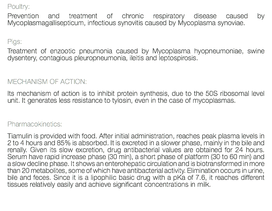 Poultry: Prevention and treatment of chronic respiratory disease caused by Mycoplasmagallisepticum, infectious synovitis caused by Mycoplasma synoviae. Pigs: Treatment of enzootic pneumonia caused by Mycoplasma hyopneumoniae, swine dysentery, contagious pleuropneumonia, ileitis and leptospirosis. MECHANISM OF ACTION: Its mechanism of action is to inhibit protein synthesis, due to the 50S ribosomal level unit. It generates less resistance to tylosin, even in the case of mycoplasmas. Pharmacokinetics: Tiamulin is provided with food. After initial administration, reaches peak plasma levels in 2 to 4 hours and 85% is absorbed. It is excreted in a slower phase, mainly in the bile and renally. Given its slow excretion, drug antibacterial values are obtained for 24 hours. Serum have rapid increase phase (30 min), a short phase of platform (30 to 60 min) and a slow decline phase. It shows an enterohepatic circulation and is biotransformed in more than 20 metabolites, some of which have antibacterial activity. Elimination occurs in urine, bile and feces. Since it is a lipophilic basic drug with a pKa of 7.6, it reaches different tissues relatively easily and achieve significant concentrations in milk. 