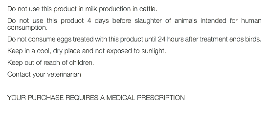 Do not use this product in milk production in cattle. Do not use this product 4 days before slaughter of animals intended for human consumption. Do not consume eggs treated with this product until 24 hours after treatment ends birds. Keep in a cool, dry place and not exposed to sunlight. Keep out of reach of children. Contact your veterinarian YOUR PURCHASE REQUIRES A MEDICAL PRESCRIPTION 