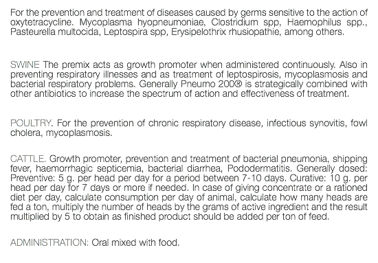 For the prevention and treatment of diseases caused by germs sensitive to the action of oxytetracycline. Mycoplasma hyopneumoniae, Clostridium spp, Haemophilus spp., Pasteurella multocida, Leptospira spp, Erysipelothrix rhusiopathie, among others. SWINE The premix acts as growth promoter when administered continuously. Also in preventing respiratory illnesses and as treatment of leptospirosis, mycoplasmosis and bacterial respiratory problems. Generally Pneumo 200® is strategically combined with other antibiotics to increase the spectrum of action and effectiveness of treatment. POULTRY. For the prevention of chronic respiratory disease, infectious synovitis, fowl cholera, mycoplasmosis. CATTLE. Growth promoter, prevention and treatment of bacterial pneumonia, shipping fever, haemorrhagic septicemia, bacterial diarrhea, Pododermatitis. Generally dosed: Preventive: 5 g. per head per day for a period between 7-10 days. Curative: 10 g. per head per day for 7 days or more if needed. In case of giving concentrate or a rationed diet per day, calculate consumption per day of animal, calculate how many heads are fed a ton, multiply the number of heads by the grams of active ingredient and the result multiplied by 5 to obtain as finished product should be added per ton of feed. ADMINISTRATION: Oral mixed with food. 