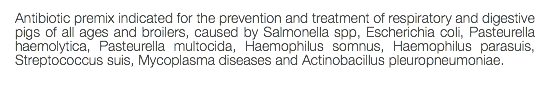 Antibiotic premix indicated for the prevention and treatment of respiratory and digestive pigs of all ages and broilers, caused by Salmonella spp, Escherichia coli, Pasteurella haemolytica, Pasteurella multocida, Haemophilus somnus, Haemophilus parasuis, Streptococcus suis, Mycoplasma diseases and Actinobacillus pleuropneumoniae. 