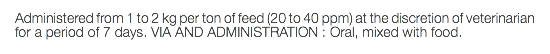 Administered from 1 to 2 kg per ton of feed (20 to 40 ppm) at the discretion of veterinarian for a period of 7 days. VIA AND ADMINISTRATION : Oral, mixed with food.