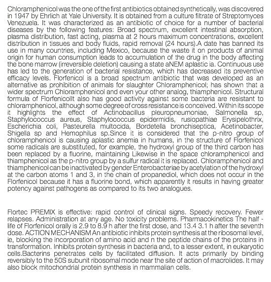Chloramphenicol was the one of the first antibiotics obtained synthetically, was discovered in 1947 by Ehrlich at Yale University. It is obtained from a culture filtrate of Streptomyces Venezuela. It was characterized as an antibiotic of choice for a number of bacterial diseases by the following features: Broad spectrum, excellent intestinal absorption, plasma distribution, fast acting, plasma at 2 hours maximum concentrations, excellent distribution in tissues and body fluids, rapid removal (24 hours).A date has banned its use in many countries, including Mexico, because the waste it on products of animal origin for human consumption leads to accumulation of the drug in the body affecting the bone marrow (irreversible deletion) causing a state aNEM aplastic ia. Continuous use has led to the generation of bacterial resistance, which has decreased its preventive efficacy levels. Florfenicol is a broad spectrum antibiotic that was developed as an alternative as prohibition of animals for slaughter Chloramphenicol; has shown that a wider spectrum Chloramphenicol and even your other analog, thiamphenicol. Structural formula of FlorfenicolIt also has good activity against some bacteria are resistant to chloramphenicol, although some degree of cross resistance is conceived. Within its scope it highlights the effect of Actinobacillus pleuropneumoniae, Salmonella sp, Staphylococcus aureus, Staphylococcus epidermidis, rusiopathiae Erysipelothrix, Escherichia coli, Pasteurella multocida, Bordetella bronchiseptica, Acetinobacter, Shigella sp and Hemophilus sp.Since it is considered that the p-nitro group of chloramphenicol is causing aplastic anemia in humans, in the structure of Florfenicol some radicals are substituted, for example, the hydroxyl group of the third carbon has been replaced by a fluorine, maintaining Likewise in the space chloramphenicol and thiamphenicol as the p-nitro group by a sulfur radical it is replaced. Chloramphenicol and thiamphenicol can be inactivated by gender Enterobacteriae by acetylation of the hydroxyl at the carbon atoms 1 and 3, in the chain of propanediol, which does not occur in the Florfenicol because it has a fluorine bond, which apparently it results in having greater potency against pathogens as compared to its two analogues. Flortec PREMIX is effective: rapid control of clinical signs. Speedy recovery. Fewer relapses. Administration at any age. No toxicity problems. Pharmacokinetics The half - life of Florfenicol orally is 2.9 to 8.9 h after the first dose, and 13.4 3.1 h after the seventh dose. ACTION MECHANISM An antibiotic inhibits protein synthesis at the ribosomal level, ie, blocking the incorporation of amino acid and n the peptide chains of the proteins in transformation. Inhibits protein synthesis in bacteria and, to a lesser extent, in eukaryotic cells.Bacterins penetrates cells by facilitated diffusion. It acts primarily by binding reversibly to the 50S subunit ribosomal mode near the site of action of macrolides. It may also block mitochondrial protein synthesis in mammalian cells. 