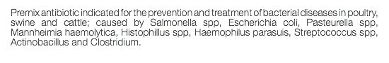 Premix antibiotic indicated for the prevention and treatment of bacterial diseases in poultry, swine and cattle; caused by Salmonella spp, Escherichia coli, Pasteurella spp, Mannheimia haemolytica, Histophillus spp, Haemophilus parasuis, Streptococcus spp, Actinobacillus and Clostridium. 