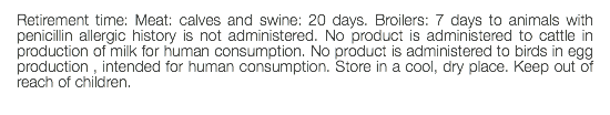 Retirement time: Meat: calves and swine: 20 days. Broilers: 7 days to animals with penicillin allergic history is not administered. No product is administered to cattle in production of milk for human consumption. No product is administered to birds in egg production , intended for human consumption. Store in a cool, dry place. Keep out of reach of children. 