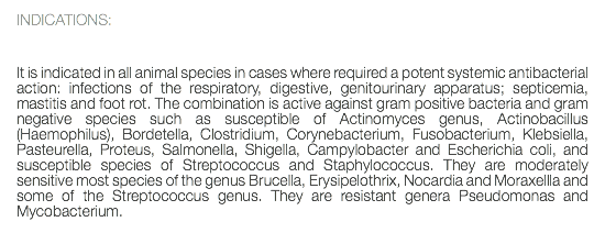 INDICATIONS: It is indicated in all animal species in cases where required a potent systemic antibacterial action: infections of the respiratory, digestive, genitourinary apparatus; septicemia, mastitis and foot rot. The combination is active against gram positive bacteria and gram negative species such as susceptible of Actinomyces genus, Actinobacillus (Haemophilus), Bordetella, Clostridium, Corynebacterium, Fusobacterium, Klebsiella, Pasteurella, Proteus, Salmonella, Shigella, Campylobacter and Escherichia coli, and susceptible species of Streptococcus and Staphylococcus. They are moderately sensitive most species of the genus Brucella, Erysipelothrix, Nocardia and Moraxellla and some of the Streptococcus genus. They are resistant genera Pseudomonas and Mycobacterium. 