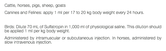 Cattle, horses, pigs, sheep, goats Canines and Felines: apply 1 ml per 17 to 20 kg body weight every 24 hours. Birds: Dilute 70 mL of Sulfatropin in 1,000 ml of physiological saline. This dilution should be applied 1 ml per kg body weight. Administered by intramuscular or subcutaneous injection. In horses, administered by slow intravenous injection. 