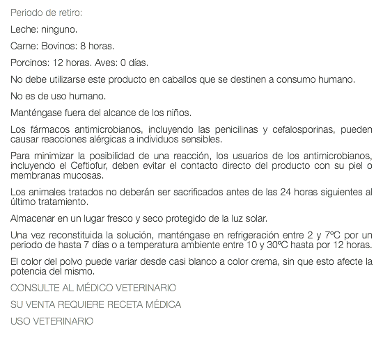 Periodo de retiro: Leche: ninguno. Carne: Bovinos: 8 horas. Porcinos: 12 horas. Aves: 0 días. No debe utilizarse este producto en caballos que se destinen a consumo humano. No es de uso humano. Manténgase fuera del alcance de los niños. Los fármacos antimicrobianos, incluyendo las penicilinas y cefalosporinas, pueden causar reacciones alérgicas a individuos sensibles. Para minimizar la posibilidad de una reacción, los usuarios de los antimicrobianos, incluyendo el Ceftiofur, deben evitar el contacto directo del producto con su piel o membranas mucosas. Los animales tratados no deberán ser sacrificados antes de las 24 horas siguientes al último tratamiento. Almacenar en un lugar fresco y seco protegido de la luz solar. Una vez reconstituida la solución, manténgase en refrigeración entre 2 y 7ºC por un periodo de hasta 7 días o a temperatura ambiente entre 10 y 30ºC hasta por 12 horas. El color del polvo puede variar desde casi blanco a color crema, sin que esto afecte la potencia del mismo. CONSULTE AL MÉDICO VETERINARIO SU VENTA REQUIERE RECETA MÉDICA USO VETERINARIO 