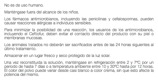 No es de uso humano. Manténgase fuera del alcance de los niños. Los fármacos antimicrobianos, incluyendo las penicilinas y cefalosporinas, pueden causar reacciones alérgicas a individuos sensibles. Para minimizar la posibilidad de una reacción, los usuarios de los antimicrobianos, incluyendo el Ceftiofur, deben evitar el contacto directo del producto con su piel o membranas mucosas. Los animales tratados no deberán ser sacrificados antes de las 24 horas siguientes al último tratamiento. Almacenar en un lugar fresco y seco protegido de la luz solar. Una vez reconstituida la solución, manténgase en refrigeración entre 2 y 7ºC por un periodo de hasta 7 días o a temperatura ambiente entre 10 y 30ºC hasta por 12 horas. El color del polvo puede variar desde casi blanco a color crema, sin que esto afecte la potencia del mismo. 