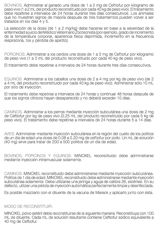 BOVINOS: Administrar al ganado una dosis de 1 a 2 mg de Ceftiofur por kilogramo de peso vivo (1 a 2 mL del producto reconstituido por cada 40 kg de peso vivo). El tratamiento debe repetirse a intervalos de 24 horas durante tres días consecutivos. Los animales que no muestren signos de mejoría después de tres tratamientos pueden volver a ser tratados en los días 4 y 5. La selección de la dosis (de 1 a 2 mg/kg) debe hacerse en base a la severidad de la enfermedad a juicio del Médico Veterinario Zootecnista (por ejemplo, grado de incremento de la temperatura corporal, apariencia física deprimida, incremento en la frecuencia respiratoria, tos y pérdida de apetito). PORCINOS: Administrar a los cerdos una dosis de 1 a 3 mg de Ceftiofur por kilogramo de peso vivo (1 a 3 mL del producto reconstituido por cada 40 kg de peso vivo). El tratamiento debe repetirse a intervalos de 24 horas durante tres días consecutivos. EQUINOS: Administrar a los caballos una dosis de 2 a 4 mg por kg de peso vivo (de 2 a 4 mL del producto reconstituido por cada 40 kg de peso vivo). Administrar sólo 10 mL por sitio de inyección. El tratamiento debe repetirse a intervalos de 24 horas y continuar 48 horas después de que los signos clínicos hayan desaparecido y no deberá exceder 10 días. CANINOS: Administrar a los perros mediante inyección subcutánea una dosis de 2 mg de Ceftiofur por kg de peso vivo (0.25 mL del producto reconstituido por cada 5 kg de peso vivo). El tratamiento debe repetirse a intervalos de 24 horas durante 5 a 14 días. AVES: Administrar mediante inyección subcutánea en la región del cuello de los pollitos de un día de edad una dosis de 0.08 a 0.20 mg de ceftiofur por pollo. Un mL de solución (40 mg) sirve para tratar de 200 a 500 pollitos de un día de edad. BOVINOS, PORCINOS Y EQUINOS: MINOXEL reconstituido debe administrarse mediante inyección intramuscular solamente. CANINOS: MINOXEL reconstituido debe administrarse mediante inyección subcutánea. Pollitos de 1 día de edad: MINOXEL reconstituido debe administrarse mediante inyección subcutánea solamente. Debe utilizarse una jeringa y aguja de calibre 26, estériles. En su defecto, utilizar una pistola de inyección automática perfectamente limpia y desinfectada. Es posible mezclarlo con el diluente de la vacuna de Mareck y aplicarlo junto con ésta. MODO DE RECONSTITUIR: MINOXEL polvo estéril debe reconstituirse de la siguiente manera: Reconstituya con 100 mL de diluente. Cada mL de solución resultante contiene Ceftiofur sódico equivalente a 40 mg de Ceftiofur. 