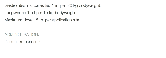 Gastrointestinal parasites 1 ml per 20 kg bodyweight. Lungworms 1 ml per 15 kg bodyweight. Maximum dose 15 ml per application site. ADMINISTRATION: Deep Intramuscular. 