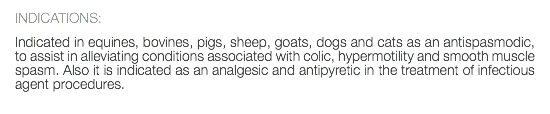 INDICATIONS: Indicated in equines, bovines, pigs, sheep, goats, dogs and cats as an antispasmodic, to assist in alleviating conditions associated with colic, hypermotility and smooth muscle spasm. Also it is indicated as an analgesic and antipyretic in the treatment of infectious agent procedures. 