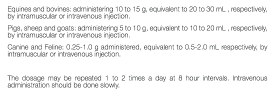 Equines and bovines: administering 10 to 15 g, equivalent to 20 to 30 mL , respectively, by intramuscular or intravenous injection. Pigs, sheep and goats: administering 5 to 10 g, equivalent to 10 to 20 mL , respectively, by intramuscular or intravenous injection. Canine and Feline: 0.25-1.0 g administered, equivalent to 0.5-2.0 mL respectively, by intramuscular or intravenous injection. The dosage may be repeated 1 to 2 times a day at 8 hour intervals. Intravenous administration should be done slowly. 