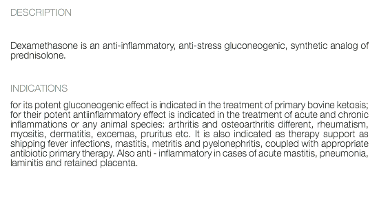 DESCRIPTION Dexamethasone is an anti-inflammatory, anti-stress gluconeogenic, synthetic analog of prednisolone. INDICATIONS for its potent gluconeogenic effect is indicated in the treatment of primary bovine ketosis; for their potent antiinflammatory effect is indicated in the treatment of acute and chronic inflammations or any animal species: arthritis and osteoarthritis different, rheumatism, myositis, dermatitis, excemas, pruritus etc. It is also indicated as therapy support as shipping fever infections, mastitis, metritis and pyelonephritis, coupled with appropriate antibiotic primary therapy. Also anti - inflammatory in cases of acute mastitis, pneumonia, laminitis and retained placenta. 