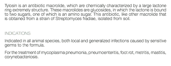 Tylosin is an antibiotic macrolide, which are chemically characterized by a large lactone ring extremely structure. These macrolides are glucosides, in which the lactone is bound to two sugars, one of which is an amino sugar. This antibiotic, like other macrolide that is obtained from a strain of Streptomyces fradiae, isolated from soil. INDICATIONS Indicated in all animal species, both local and generalized infections caused by sensitive germs to the formula. For the treatment of mycoplasma pneumonia, pneumoenteritis, foot rot, metritis, mastitis, corynebacteriosis. 