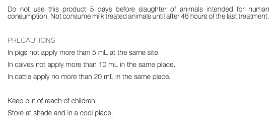 Do not use this product 5 days before slaughter of animals intended for human consumption. Not consume milk treated animals until after 48 hours of the last treatment. PRECAUTIONS In pigs not apply more than 5 mL at the same site. In calves not apply more than 10 mL in the same place. In cattle apply no more than 20 mL in the same place. Keep out of reach of children Store at shade and in a cool place. 