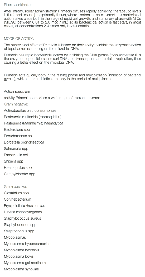 Pharmacokinetics After intramuscular administration Primecin diffuses rapidly achieving therapeutic levels in fluids and tissues (lung primarily tissue), where it enters the cells to exert their bactericidal action takes place both in the stage of rapid cell growth, and stationary phase with MICs (MIC90) between 0.01 to 2.0 mcg / mL; so its bactericidal action is fast start, in most cases, at concentrations 2-4 times only bacteriostatic. MODE OF ACTION The bactericidal effect of Primecin is based on their ability to inhibit the enzymatic action of topoisomerase, acting on the microbial DNA: Primecin has rapid bactericidal action by inhibiting the DNA gyrase (topoisomerase II) is the enzyme responsible super curl DNA and transcription and cellular replication, thus causing a lethal effect on the microbial DNA. Primecin acts quickly both in the resting phase and multiplication (inhibition of bacterial gyrase), while other antibiotics, act only in the period of multiplication. Action spectrum activity Primecin comprises a wide range of microorganisms: Gram negative: Actinobacillus pleuropneumoniae Pasteurella multocida (Haemophilus) Pasteurella (Mannheimia) haemolytica Bacteroides spp Pseudomonas sp Bordetella bronchiseptica Salmonella spp Escherichia coli Shigella spp Haemophilus spp Campylobacter spp Gram positive: Clostridium spp Corynebacterium Erysipelothrix rhusipathiae Listeria monocytogenes Staphylococcus aureus Staphylococcus spp Streptococcus spp Mycoplasmas Mycoplasma hyopneumoniae Mycoplasma hyorhinis Mycoplasma bovis Mycoplasma gallisepticum Mycoplasma synoviae 